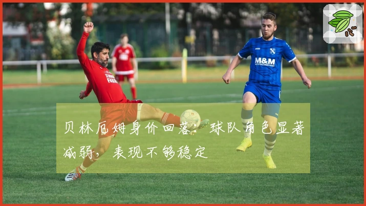 贝林厄姆身价回落：球队角色显著减弱，表现不够稳定