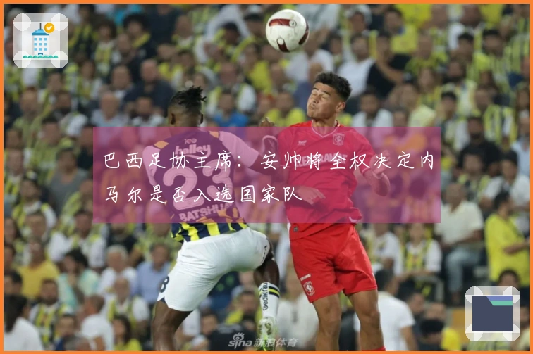 巴西足协主席：安帅将全权决定内马尔是否入选国家队