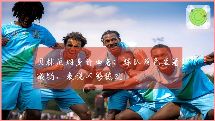 贝林厄姆身价回落：球队角色显著减弱，表现不够稳定