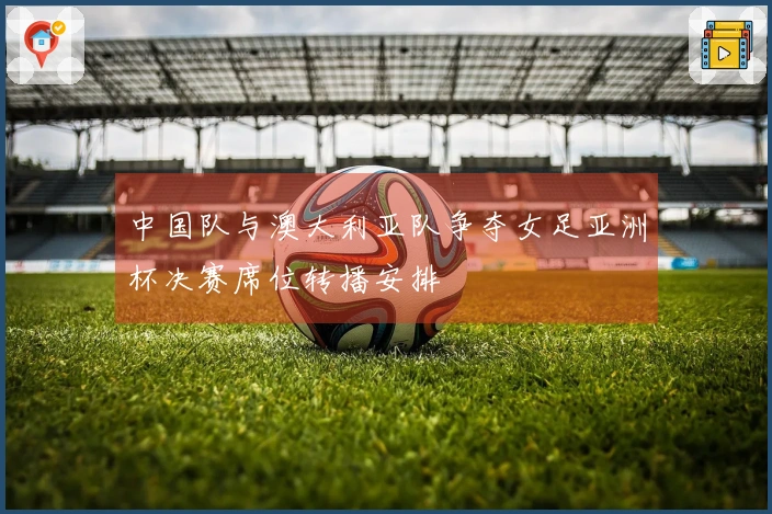 中国队与澳大利亚队争夺女足亚洲杯决赛席位转播安排
