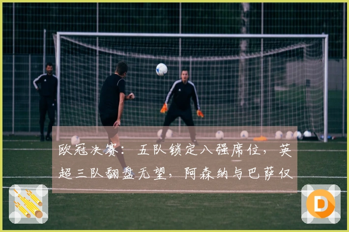 欧冠决赛：五队锁定八强席位，英超三队翻盘无望，阿森纳与巴萨仅需1-0晋级