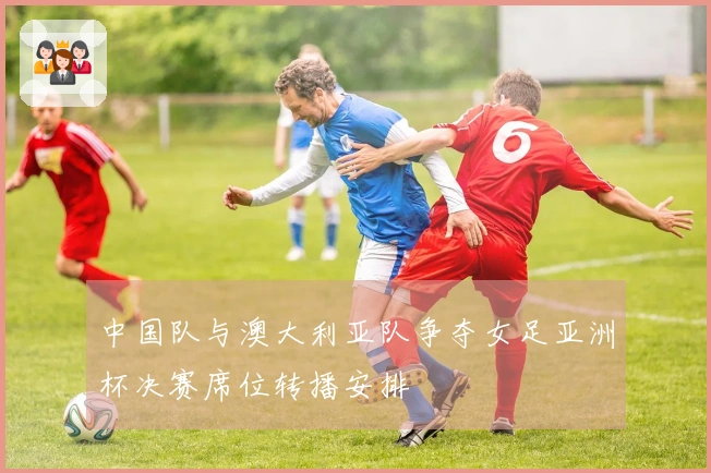 中国队与澳大利亚队争夺女足亚洲杯决赛席位转播安排