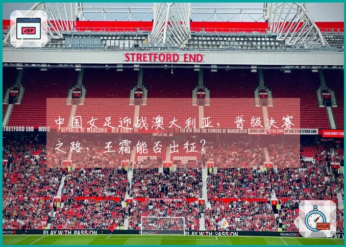 中国女足迎战澳大利亚，晋级决赛之路，王霜能否出征？