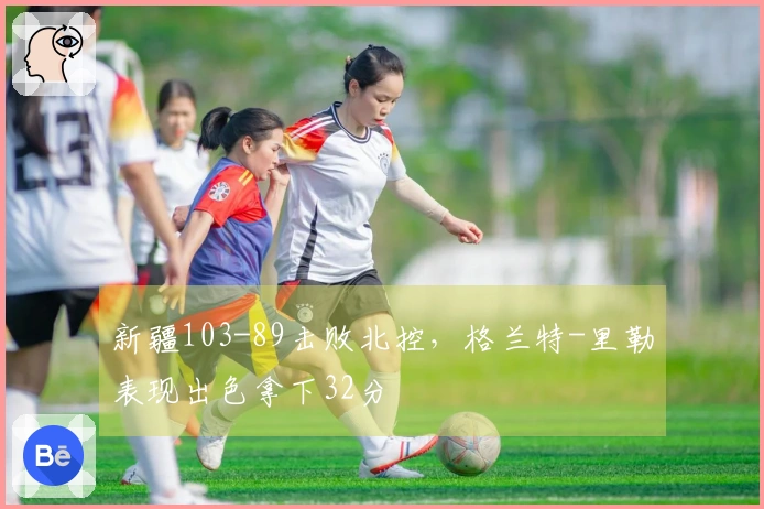 新疆103-89击败北控，格兰特-里勒表现出色拿下32分