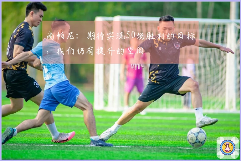 尚帕尼：期待实现50场胜利的目标，我们仍有提升的空间